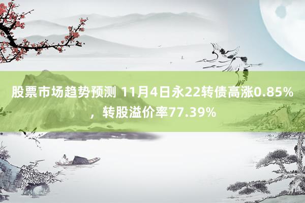 股票市场趋势预测 11月4日永22转债高涨0.85%，转股溢价率77.39%