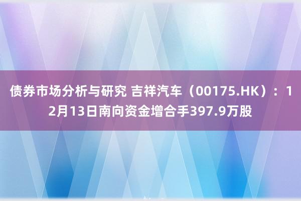 债券市场分析与研究 吉祥汽车（00175.HK）：12月13日南向资金增合手397.9万股