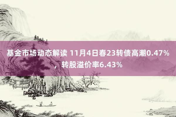 基金市场动态解读 11月4日春23转债高潮0.47%，转股溢价率6.43%