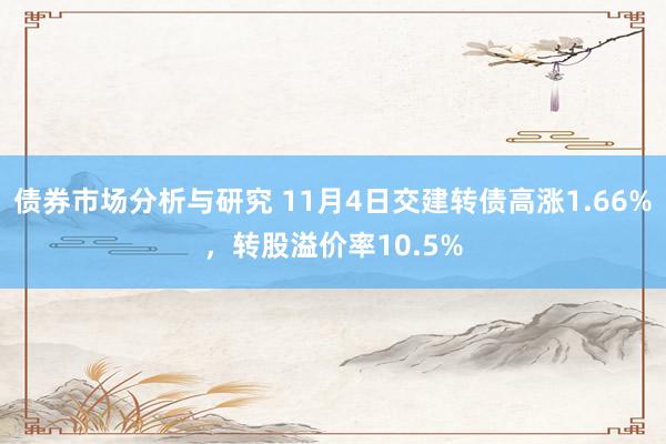 债券市场分析与研究 11月4日交建转债高涨1.66%，转股溢价率10.5%