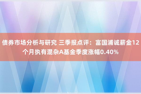 债券市场分析与研究 三季报点评：富国浦诚薪金12个月执有混杂A基金季度涨幅0.40%