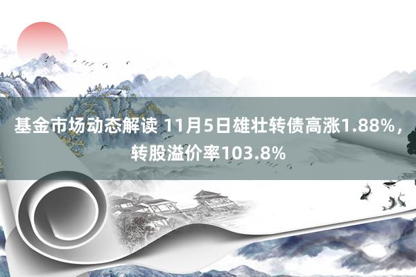 基金市场动态解读 11月5日雄壮转债高涨1.88%，转股溢价率103.8%