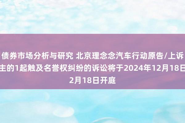 债券市场分析与研究 北京理念念汽车行动原告/上诉东谈主的1起触及名誉权纠纷的诉讼将于2024年12月18日开庭