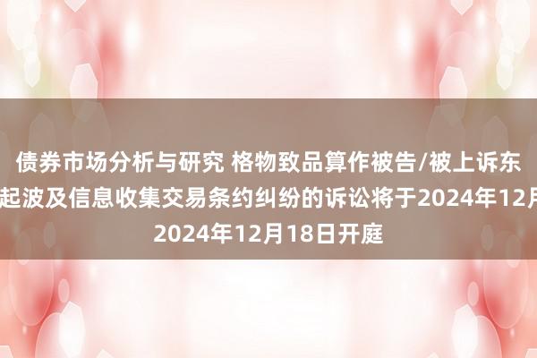 债券市场分析与研究 格物致品算作被告/被上诉东说念主的1起波及信息收集交易条约纠纷的诉讼将于2024年12月18日开庭