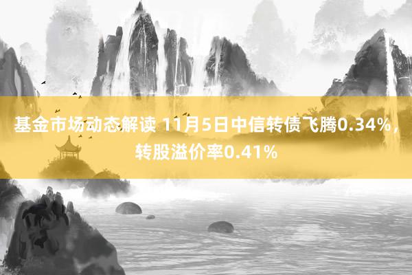 基金市场动态解读 11月5日中信转债飞腾0.34%，转股溢价率0.41%