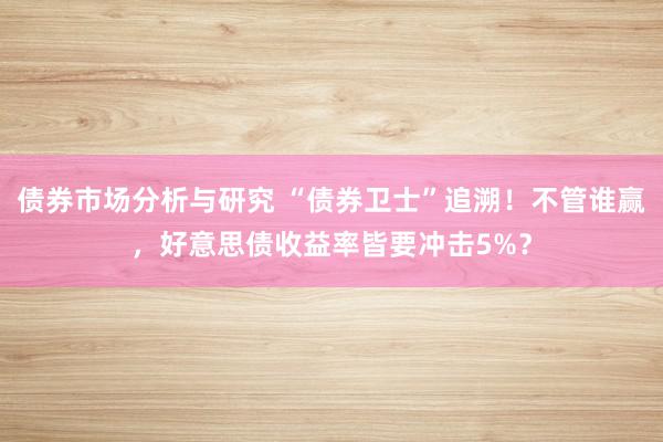 债券市场分析与研究 “债券卫士”追溯！不管谁赢，好意思债收益率皆要冲击5%？