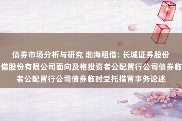 债券市场分析与研究 渤海租借: 长城证券股份有限公司对于渤海租借股份有限公司面向及格投资者公配置行公司债券临时受托措置事务论述