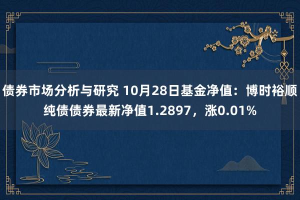 债券市场分析与研究 10月28日基金净值：博时裕顺纯债债券最新净值1.2897，涨0.01%