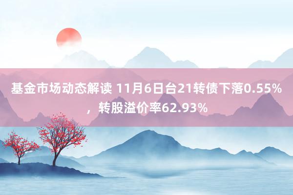 基金市场动态解读 11月6日台21转债下落0.55%，转股溢价率62.93%