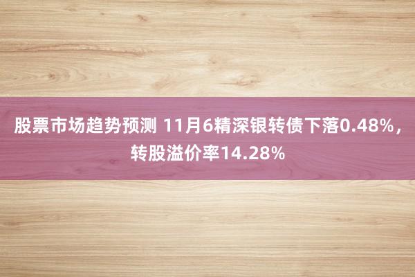 股票市场趋势预测 11月6精深银转债下落0.48%，转股溢价率14.28%