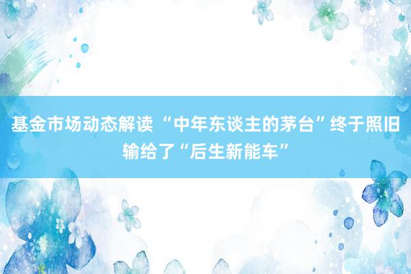 基金市场动态解读 “中年东谈主的茅台”终于照旧输给了“后生新能车”