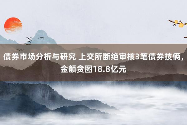 债券市场分析与研究 上交所断绝审核3笔债券技俩，金额贪图18.8亿元