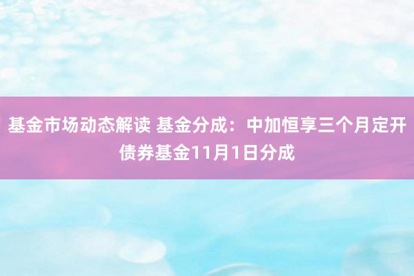 基金市场动态解读 基金分成：中加恒享三个月定开债券基金11月1日分成