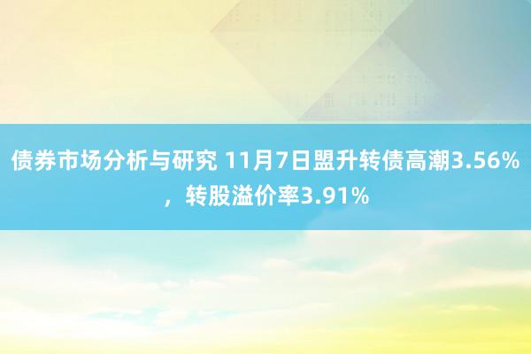 债券市场分析与研究 11月7日盟升转债高潮3.56%，转股溢价率3.91%