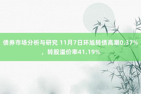 债券市场分析与研究 11月7日环旭转债高潮0.37%，转股溢价率41.19%