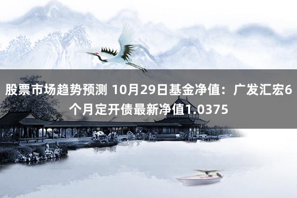 股票市场趋势预测 10月29日基金净值：广发汇宏6个月定开债最新净值1.0375