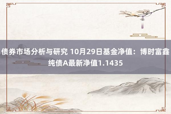 债券市场分析与研究 10月29日基金净值：博时富鑫纯债A最新净值1.1435