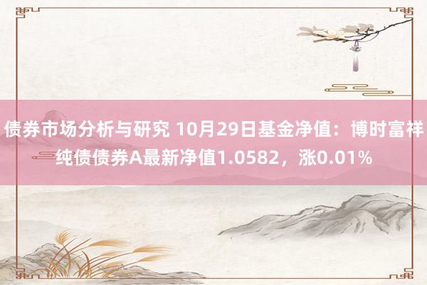 债券市场分析与研究 10月29日基金净值：博时富祥纯债债券A最新净值1.0582，涨0.01%