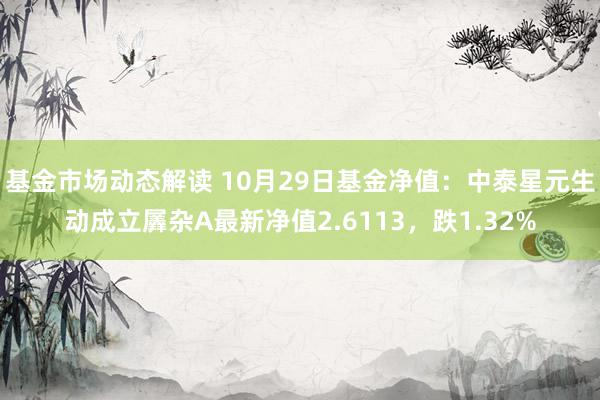 基金市场动态解读 10月29日基金净值：中泰星元生动成立羼杂A最新净值2.6113，跌1.32%