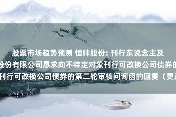 股票市场趋势预测 恒帅股份: 刊行东说念主及保荐机构对于宁波恒帅股份有限公司恳求向不特定对象刊行可改换公司债券的第二轮审核问询函的回复（更正稿）