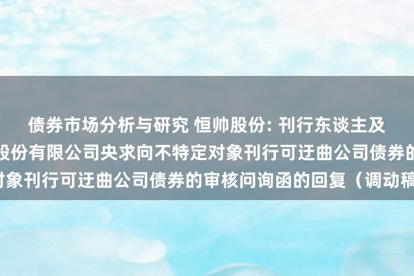 债券市场分析与研究 恒帅股份: 刊行东谈主及保荐机构对于宁波恒帅股份有限公司央求向不特定对象刊行可迂曲公司债券的审核问询函的回复（调动稿）