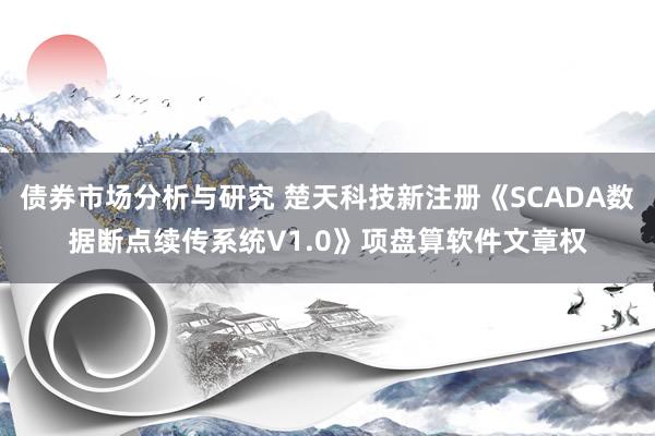 债券市场分析与研究 楚天科技新注册《SCADA数据断点续传系统V1.0》项盘算软件文章权