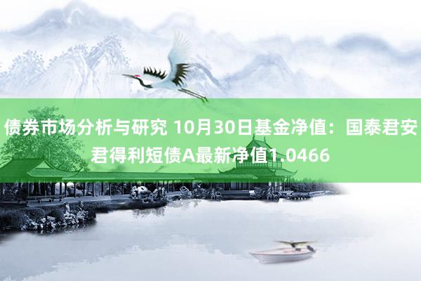 债券市场分析与研究 10月30日基金净值：国泰君安君得利短债A最新净值1.0466