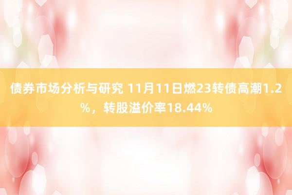 债券市场分析与研究 11月11日燃23转债高潮1.2%，转股溢价率18.44%