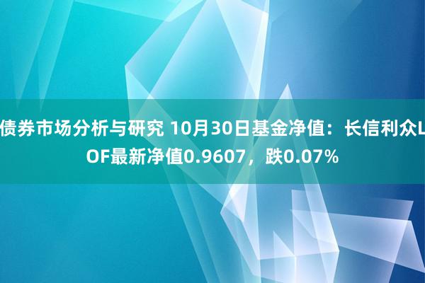 债券市场分析与研究 10月30日基金净值：长信利众LOF最新净值0.9607，跌0.07%