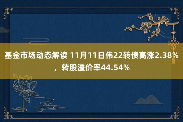 基金市场动态解读 11月11日伟22转债高涨2.38%，转股溢价率44.54%