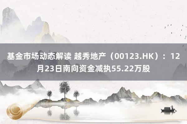 基金市场动态解读 越秀地产（00123.HK）：12月23日南向资金减执55.22万股