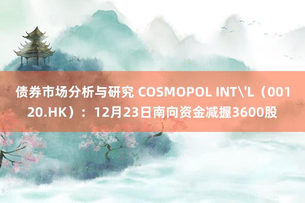 债券市场分析与研究 COSMOPOL INT'L（00120.HK）：12月23日南向资金减握3600股