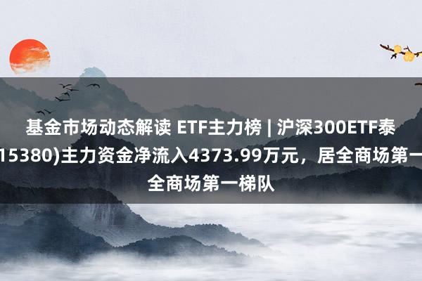 基金市场动态解读 ETF主力榜 | 沪深300ETF泰康(515380)主力资金净流入4373.99万元，居全商场第一梯队