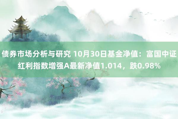 债券市场分析与研究 10月30日基金净值：富国中证红利指数增强A最新净值1.014，跌0.98%