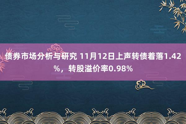 债券市场分析与研究 11月12日上声转债着落1.42%，转股溢价率0.98%