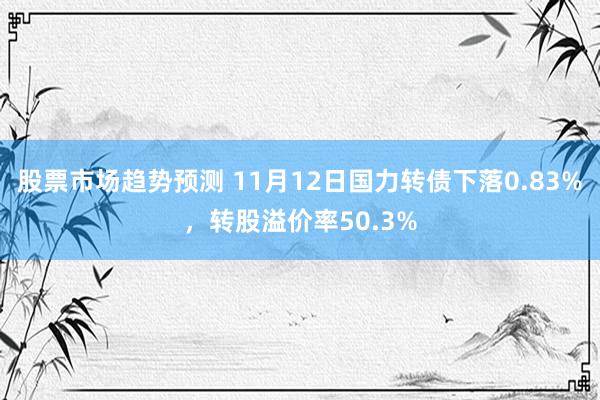 股票市场趋势预测 11月12日国力转债下落0.83%，转股溢价率50.3%