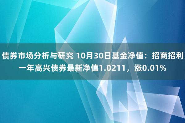 债券市场分析与研究 10月30日基金净值：招商招利一年高兴债券最新净值1.0211，涨0.01%