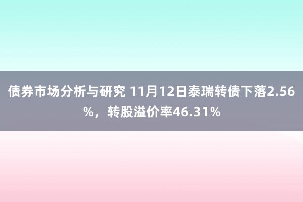 债券市场分析与研究 11月12日泰瑞转债下落2.56%，转股溢价率46.31%