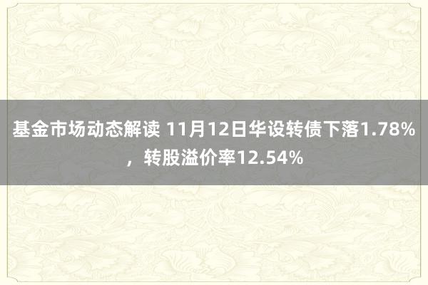 基金市场动态解读 11月12日华设转债下落1.78%，转股溢价率12.54%