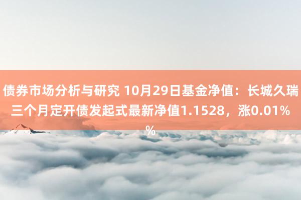 债券市场分析与研究 10月29日基金净值：长城久瑞三个月定开债发起式最新净值1.1528，涨0.01%