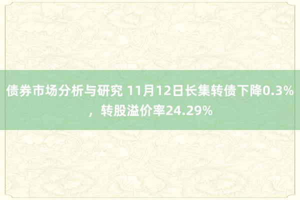 债券市场分析与研究 11月12日长集转债下降0.3%，转股溢价率24.29%