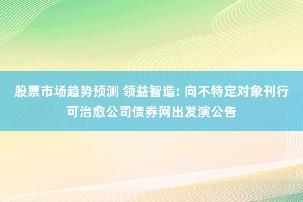 股票市场趋势预测 领益智造: 向不特定对象刊行可治愈公司债券网出发演公告