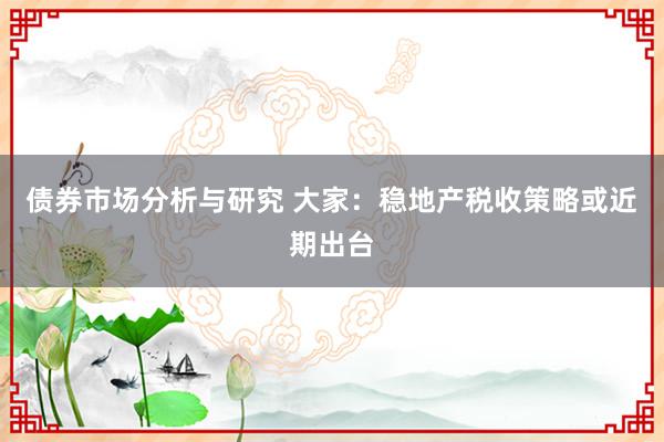 债券市场分析与研究 大家：稳地产税收策略或近期出台