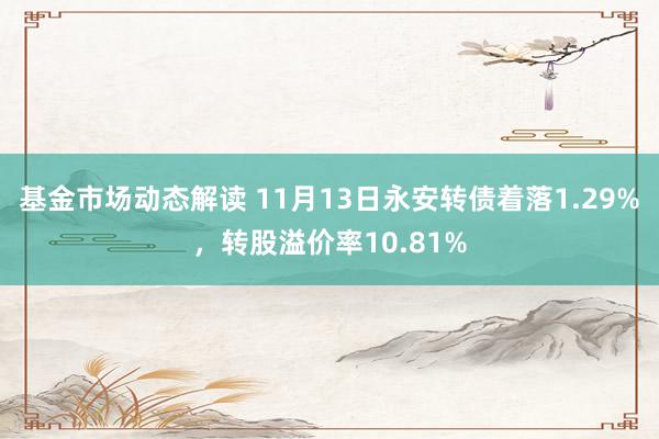 基金市场动态解读 11月13日永安转债着落1.29%，转股溢价率10.81%