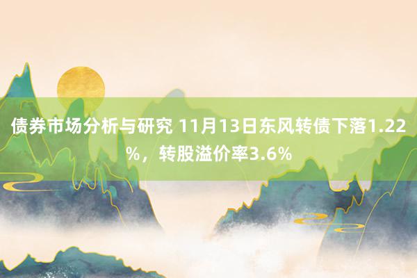 债券市场分析与研究 11月13日东风转债下落1.22%，转股溢价率3.6%