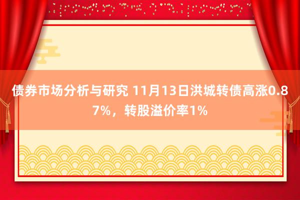 债券市场分析与研究 11月13日洪城转债高涨0.87%，转股溢价率1%