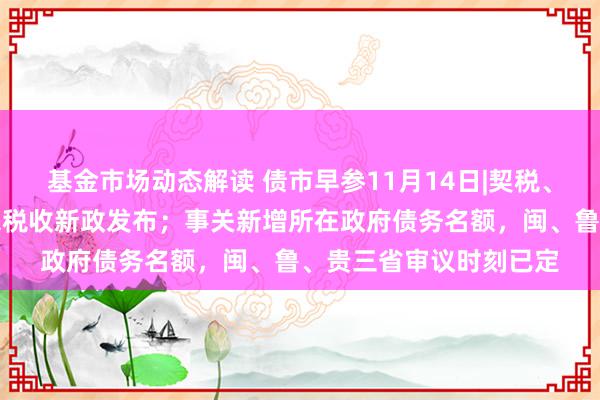 基金市场动态解读 债市早参11月14日|契税、升值税皆降，住房往来税收新政发布；事关新增所在政府债务名额，闽、鲁、贵三省审议时刻已定