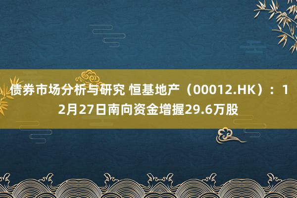 债券市场分析与研究 恒基地产（00012.HK）：12月27日南向资金增握29.6万股