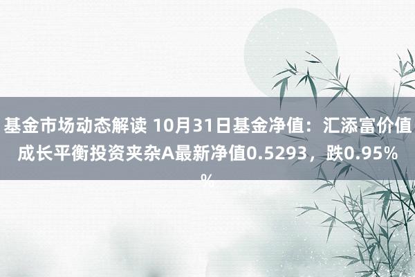 基金市场动态解读 10月31日基金净值：汇添富价值成长平衡投资夹杂A最新净值0.5293，跌0.95%