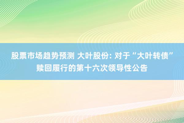 股票市场趋势预测 大叶股份: 对于“大叶转债”赎回履行的第十六次领导性公告